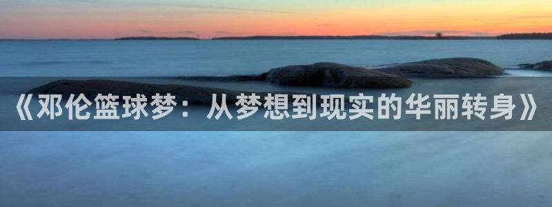 九游体育网址：《邓伦篮球梦：从梦想到现实的华丽转身》